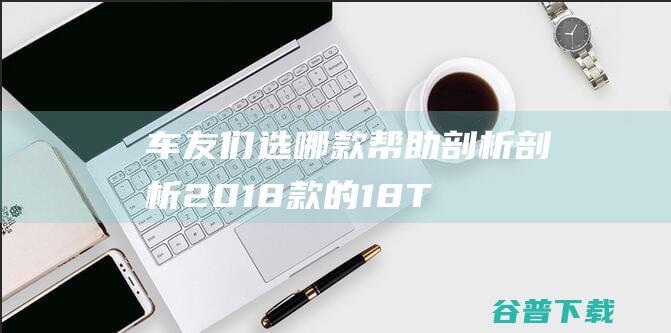 车友们选哪款帮助剖析剖析 2018款的1.8T的柯迪亚克和2018款的1.5T的昂科威 亲们 谢谢 (车友们选哪款车好)